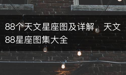 88个天文星座图及详解，天文88星座图集大全