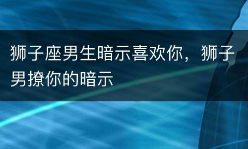 狮子座男生暗示喜欢你，狮子男撩你的暗示