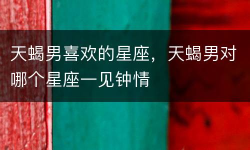 天蝎男喜欢的星座，天蝎男对哪个星座一见钟情