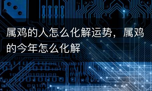 属鸡的人怎么化解运势，属鸡的今年怎么化解