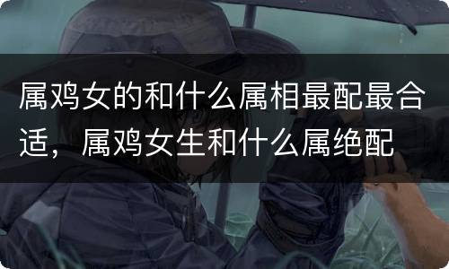 属鸡女的和什么属相最配最合适，属鸡女生和什么属绝配