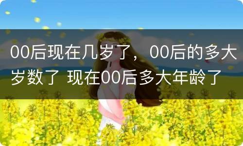 00后现在几岁了，00后的多大岁数了 现在00后多大年龄了