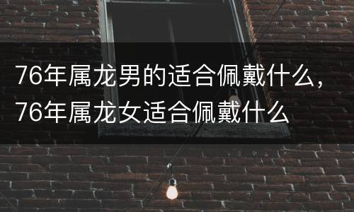 76年属龙男的适合佩戴什么，76年属龙女适合佩戴什么