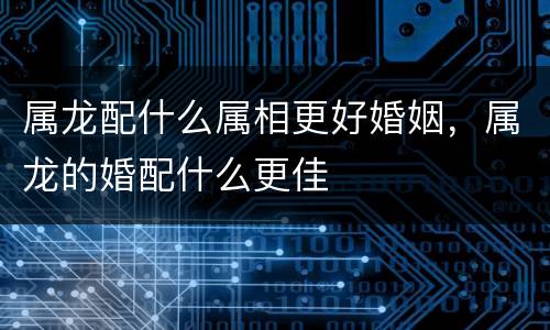 属龙配什么属相更好婚姻，属龙的婚配什么更佳