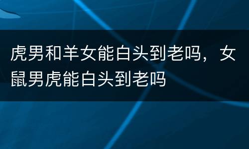 虎男和羊女能白头到老吗，女鼠男虎能白头到老吗