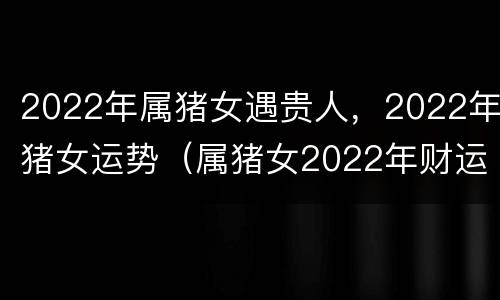 2022年属猪女遇贵人，2022年猪女运势（属猪女2022年财运）