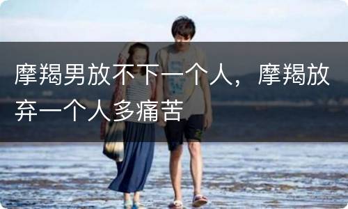摩羯男放不下一个人，摩羯放弃一个人多痛苦