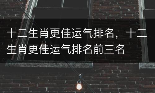 十二生肖更佳运气排名，十二生肖更佳运气排名前三名