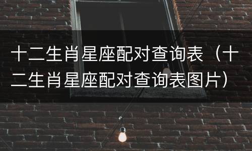 十二生肖星座配对查询表（十二生肖星座配对查询表图片）