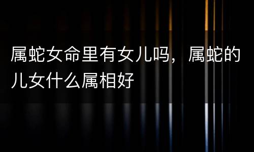 属蛇女命里有女儿吗，属蛇的儿女什么属相好