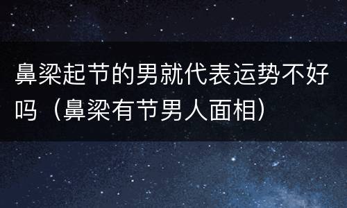 鼻梁起节的男就代表运势不好吗（鼻梁有节男人面相）