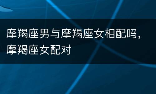 摩羯座男与摩羯座女相配吗，摩羯座女配对