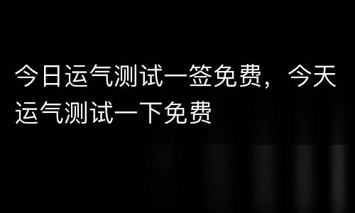 今日运气测试一签免费，今天运气测试一下免费