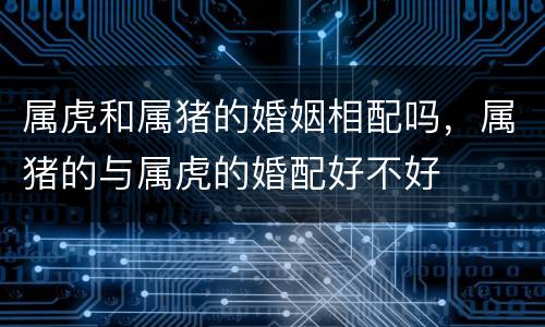 属虎和属猪的婚姻相配吗，属猪的与属虎的婚配好不好