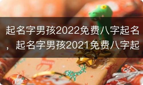 起名字男孩2022免费八字起名，起名字男孩2021免费八字起名宝宝