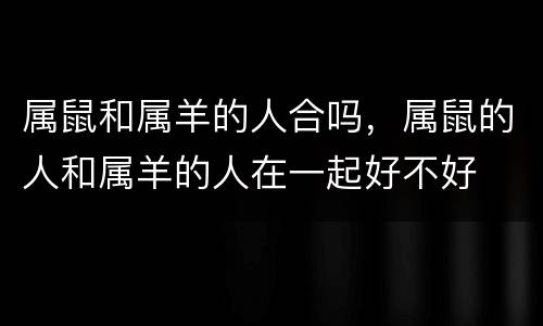 属鼠和属羊的人合吗，属鼠的人和属羊的人在一起好不好