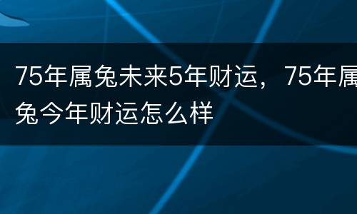 75年属兔未来5年财运，75年属兔今年财运怎么样