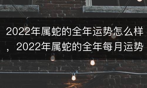 2022年属蛇的全年运势怎么样，2022年属蛇的全年每月运势