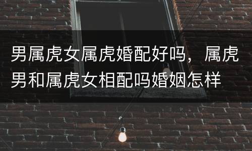 男属虎女属虎婚配好吗，属虎男和属虎女相配吗婚姻怎样