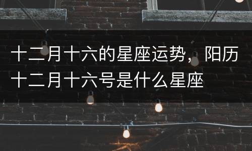 十二月十六的星座运势，阳历十二月十六号是什么星座