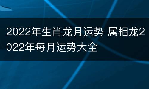 2022年生肖龙月运势 属相龙2022年每月运势大全