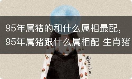 95年属猪的和什么属相最配，95年属猪跟什么属相配 生肖猪的
