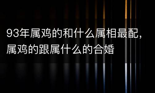93年属鸡的和什么属相最配，属鸡的跟属什么的合婚