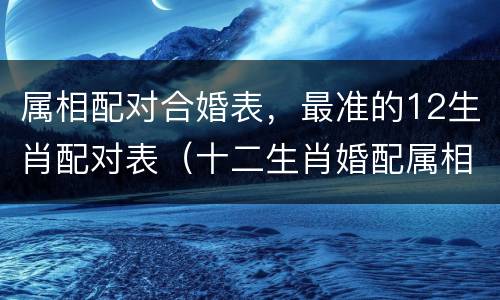 属相配对合婚表，最准的12生肖配对表（十二生肖婚配属相合婚配对表）