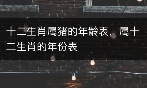 十二生肖属猪的年龄表，属十二生肖的年份表