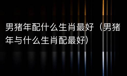 男猪年配什么生肖最好（男猪年与什么生肖配最好）