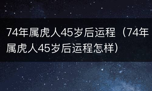 74年属虎人45岁后运程（74年属虎人45岁后运程怎样）