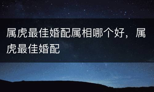 属虎最佳婚配属相哪个好，属虎最佳婚配