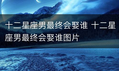 十二星座男最终会娶谁 十二星座男最终会娶谁图片