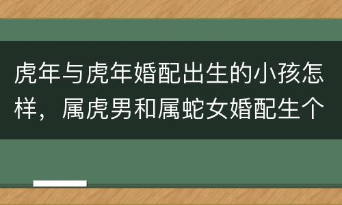 虎年与虎年婚配出生的小孩怎样，属虎男和属蛇女婚配生个猴宝几月好?