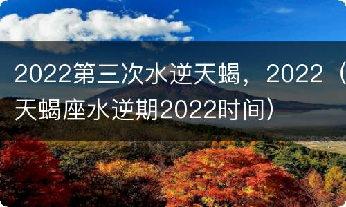 2022第三次水逆天蝎，2022（天蝎座水逆期2022时间）