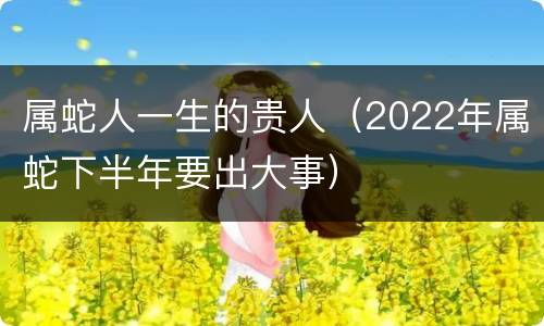 属蛇人一生的贵人（2022年属蛇下半年要出大事）