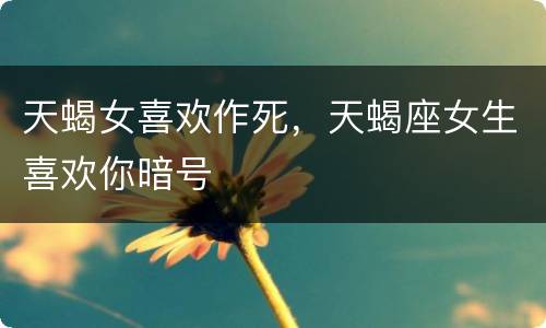 天蝎女喜欢作死，天蝎座女生喜欢你暗号