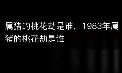 属猪的桃花劫是谁，1983年属猪的桃花劫是谁