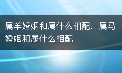 属羊婚姻和属什么相配，属马婚姻和属什么相配