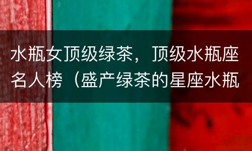水瓶女顶级绿茶，顶级水瓶座名人榜（盛产绿茶的星座水瓶）