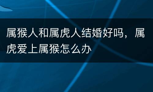 属猴人和属虎人结婚好吗，属虎爱上属猴怎么办