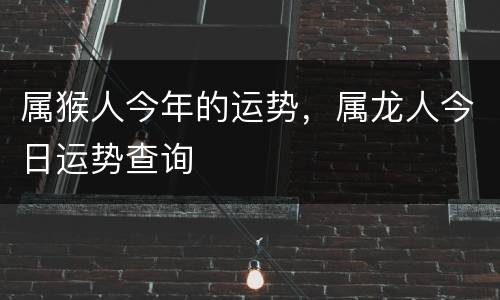 属猴人今年的运势，属龙人今日运势查询