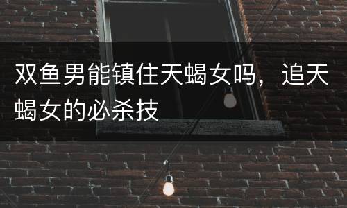 双鱼男能镇住天蝎女吗，追天蝎女的必杀技