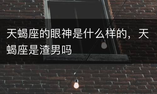 天蝎座的眼神是什么样的，天蝎座是渣男吗