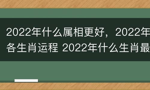 2022年什么属相更好，2022年各生肖运程 2022年什么生肖最好运