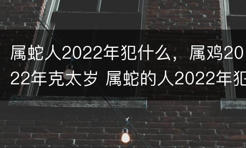 属蛇人2022年犯什么，属鸡2022年克太岁 属蛇的人2022年犯太岁吗