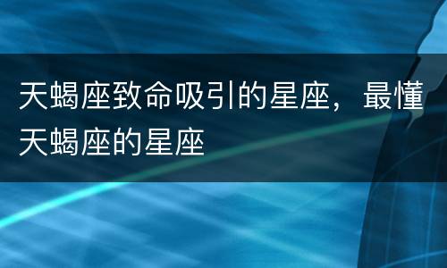 天蝎座致命吸引的星座，最懂天蝎座的星座