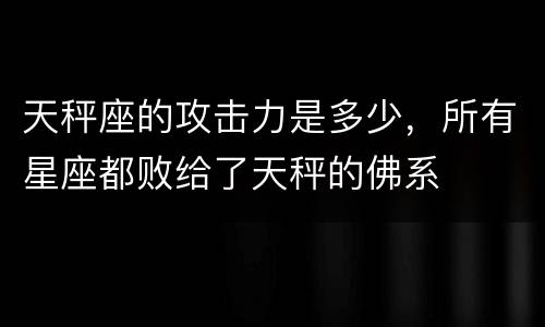天秤座的攻击力是多少，所有星座都败给了天秤的佛系