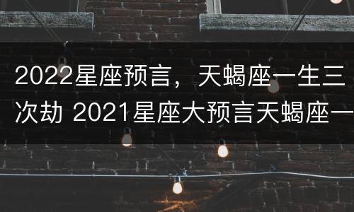 2022星座预言，天蝎座一生三次劫 2021星座大预言天蝎座一生劫难分析