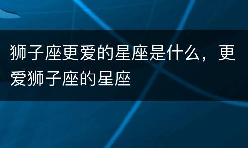 狮子座更爱的星座是什么，更爱狮子座的星座